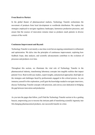 From Bench to Market:
In the global theater of pharmaceutical markets, Technology Transfer orchestrates the
movement of products from local development to worldwide distribution. We explore the
strategies employed to navigate regulatory landscapes, harmonize production processes, and
ensure that the essence of innovation remains intact as products reach patients in diverse
corners of the world.
Continuous Improvement and Beyond:
Technology Transfer is not merely a one-time event but an ongoing commitment to refinement
and optimization. We delve into the principles of continuous improvement, exploring how
feedback loops, data analysis, and scientific advancements contribute to the evolution of
processes and products over time.
Throughout this section, we illuminate the vital role of Technology Transfer in the
pharmaceutical industry, transforming laboratory concepts into tangible realities that impact
patients' lives. Real-world case studies, expert insights, and practical approaches shed light on
the strategies and challenges faced by professionals engaged in this critical process. As you
immerse yourself in this exploration, you'll gain the knowledge needed to navigate interviews,
discuss Technology Transfer concepts with precision, and convey your dedication to bridging
the gap between innovation and production.
As you turn the pages that follow, you'll find the Technology Transfer section to be a guiding
beacon, empowering you to traverse the intricate path of transferring scientific ingenuity into
life-changing pharmaceutical products, one successful transfer at a time.
 