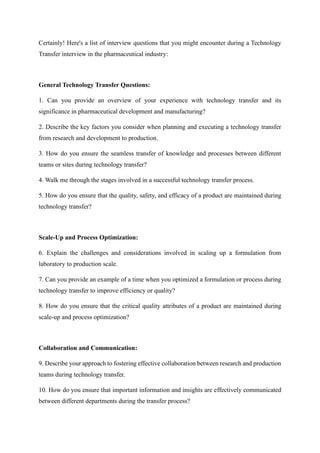 Certainly! Here's a list of interview questions that you might encounter during a Technology
Transfer interview in the pharmaceutical industry:
General Technology Transfer Questions:
1. Can you provide an overview of your experience with technology transfer and its
significance in pharmaceutical development and manufacturing?
2. Describe the key factors you consider when planning and executing a technology transfer
from research and development to production.
3. How do you ensure the seamless transfer of knowledge and processes between different
teams or sites during technology transfer?
4. Walk me through the stages involved in a successful technology transfer process.
5. How do you ensure that the quality, safety, and efficacy of a product are maintained during
technology transfer?
Scale-Up and Process Optimization:
6. Explain the challenges and considerations involved in scaling up a formulation from
laboratory to production scale.
7. Can you provide an example of a time when you optimized a formulation or process during
technology transfer to improve efficiency or quality?
8. How do you ensure that the critical quality attributes of a product are maintained during
scale-up and process optimization?
Collaboration and Communication:
9. Describe your approach to fostering effective collaboration between research and production
teams during technology transfer.
10. How do you ensure that important information and insights are effectively communicated
between different departments during the transfer process?
 