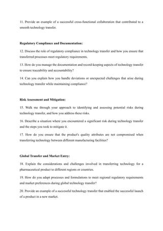 11. Provide an example of a successful cross-functional collaboration that contributed to a
smooth technology transfer.
Regulatory Compliance and Documentation:
12. Discuss the role of regulatory compliance in technology transfer and how you ensure that
transferred processes meet regulatory requirements.
13. How do you manage the documentation and record-keeping aspects of technology transfer
to ensure traceability and accountability?
14. Can you explain how you handle deviations or unexpected challenges that arise during
technology transfer while maintaining compliance?
Risk Assessment and Mitigation:
15. Walk me through your approach to identifying and assessing potential risks during
technology transfer, and how you address these risks.
16. Describe a situation where you encountered a significant risk during technology transfer
and the steps you took to mitigate it.
17. How do you ensure that the product's quality attributes are not compromised when
transferring technology between different manufacturing facilities?
Global Transfer and Market Entry:
18. Explain the considerations and challenges involved in transferring technology for a
pharmaceutical product to different regions or countries.
19. How do you adapt processes and formulations to meet regional regulatory requirements
and market preferences during global technology transfer?
20. Provide an example of a successful technology transfer that enabled the successful launch
of a product in a new market.
 