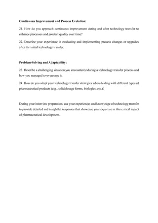 Continuous Improvement and Process Evolution:
21. How do you approach continuous improvement during and after technology transfer to
enhance processes and product quality over time?
22. Describe your experience in evaluating and implementing process changes or upgrades
after the initial technology transfer.
Problem-Solving and Adaptability:
23. Describe a challenging situation you encountered during a technology transfer process and
how you managed to overcome it.
24. How do you adapt your technology transfer strategies when dealing with different types of
pharmaceutical products (e.g., solid dosage forms, biologics, etc.)?
During your interview preparation, use your experiences and knowledge of technology transfer
to provide detailed and insightful responses that showcase your expertise in this critical aspect
of pharmaceutical development.
 