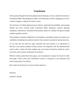 Conclusion
In this journey through the intricate pharmaceutical landscape, we have explored the realms of
Formulation R&D, Drug Regulatory Affairs, and Technology Transfer, equipping you with a
wealth of insights to conquer the interview arena.
The intricacies of crafting pharmaceutical solutions, optimizing bioavailability, and ensuring
stability have been unveiled within Formulation R&D. Regulatory expertise spanning
compliance, submissions, and global harmonization empowers confident navigation through
complex regulatory terrains.
The principles of seamless collaboration, risk mitigation, and global strategy now guide you in
confidently articulating the seamless transition from research to production during interviews.
As you step onto the interview stage, remember that each question is an opportunity to
showcase your passion, problem-solving acumen, and alignment with the pharmaceutical
sector's values. Armed with these insights, may your journey forward be marked by clarity,
conviction, and a resolute commitment to excellence.
With the wisdom gained from these pages, you are prepared to conquer the interview realm
and sculpt a future where your contributions stand as a testament to your dedication and
unwavering pursuit of excellence.
Best wishes for the interviews and your future endeavors.
Sincerely,
Santosh S. Sarnaik
 