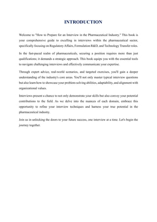 INTRODUCTION
Welcome to "How to Prepare for an Interview in the Pharmaceutical Industry." This book is
your comprehensive guide to excelling in interviews within the pharmaceutical sector,
specifically focusing on Regulatory Affairs, Formulation R&D, and Technology Transfer roles.
In the fast-paced realm of pharmaceuticals, securing a position requires more than just
qualifications; it demands a strategic approach. This book equips you with the essential tools
to navigate challenging interviews and effectively communicate your expertise.
Through expert advice, real-world scenarios, and targeted exercises, you'll gain a deeper
understanding of the industry's core areas. You'll not only master typical interview questions
but also learn how to showcase your problem-solving abilities, adaptability, and alignment with
organizational values.
Interviews present a chance to not only demonstrate your skills but also convey your potential
contributions to the field. As we delve into the nuances of each domain, embrace this
opportunity to refine your interview techniques and harness your true potential in the
pharmaceutical industry.
Join us in unlocking the doors to your future success, one interview at a time. Let's begin the
journey together.
 
