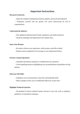 Important Instructions
Research Extensively:
- Study the company's background, products, pipeline, and recent developments.
- Familiarize yourself with the specific role you're interviewing for and its
responsibilities.
Understand the Industry:
- Stay updated on pharmaceutical trends, regulations, and market dynamics.
- Grasp the challenges and opportunities the industry faces.
Know Your Resume:
- Be ready to discuss your experiences, achievements, and skills in detail.
- Prepare concise explanations for any gaps in your employment history.
Practice Common Questions:
- Anticipate and rehearse responses to standard interview questions.
- Craft compelling narratives highlighting your accomplishments and problem-solving
abilities.
Showcase Soft Skills:
- Emphasize your communication, teamwork, and leadership skills.
- Share examples of how you've collaborated effectively in past roles.
Highlight Technical Expertise:
- Be prepared to discuss technical aspects relevant to your role, such as regulatory
guidelines or formulation techniques.
 