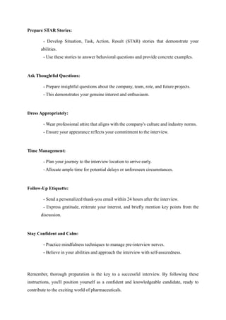 Prepare STAR Stories:
- Develop Situation, Task, Action, Result (STAR) stories that demonstrate your
abilities.
- Use these stories to answer behavioral questions and provide concrete examples.
Ask Thoughtful Questions:
- Prepare insightful questions about the company, team, role, and future projects.
- This demonstrates your genuine interest and enthusiasm.
Dress Appropriately:
- Wear professional attire that aligns with the company's culture and industry norms.
- Ensure your appearance reflects your commitment to the interview.
Time Management:
- Plan your journey to the interview location to arrive early.
- Allocate ample time for potential delays or unforeseen circumstances.
Follow-Up Etiquette:
- Send a personalized thank-you email within 24 hours after the interview.
- Express gratitude, reiterate your interest, and briefly mention key points from the
discussion.
Stay Confident and Calm:
- Practice mindfulness techniques to manage pre-interview nerves.
- Believe in your abilities and approach the interview with self-assuredness.
Remember, thorough preparation is the key to a successful interview. By following these
instructions, you'll position yourself as a confident and knowledgeable candidate, ready to
contribute to the exciting world of pharmaceuticals.
 