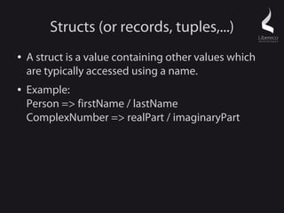 Structs (or records, tuples,...)
●   A struct is a value containing other values which
    are typically accessed using a name.
●   Example:
    Person => firstName / lastName
    ComplexNumber => realPart / imaginaryPart
 