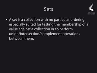 Sets
●   A set is a collection with no particular ordering
    especially suited for testing the membership of a
    value against a collection or to perform
    union/intersection/complement operations
    between them.
 