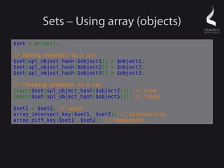 Sets – Using array (objects)
$set = array();

// Adding elements to a set
$set[spl_object_hash($object1)] = $object1;
$set[spl_object_hash($object2)] = $object2;
$set[spl_object_hash($object3)] = $object3;

// Checking presence in a set
isset($set[spl_object_hash($object2)]); // true
isset($set[spl_object_hash($object5)]); // false

$set1 + $set2; // union
array_intersect_key($set1, $set2); // intersection
array_diff_key($set1, $set2); // complement
 
