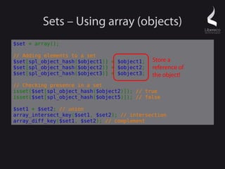 Sets – Using array (objects)
$set = array();

// Adding elements to a set
$set[spl_object_hash($object1)] = $object1;   Store a
$set[spl_object_hash($object2)] = $object2;   reference of
$set[spl_object_hash($object3)] = $object3;   the object!
// Checking presence in a set
isset($set[spl_object_hash($object2)]); // true
isset($set[spl_object_hash($object5)]); // false

$set1 + $set2; // union
array_intersect_key($set1, $set2); // intersection
array_diff_key($set1, $set2); // complement
 