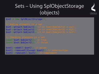 Sets – Using SplObjectStorage
                 (objects)
$set = new SplObjectStorage();

// Adding elements to a   set
$set->attach($object1);   // or $set[$object1] = null;
$set->attach($object2);   // or $set[$object2] = null;
$set->attach($object3);   // or $set[$object3] = null;

// Checking presence in a set
isset($set[$object2]); // true
isset($set[$object2]); // false

$set1->addAll($set2); // union
$set1->removeAllExcept($set2); // intersection
$set1->removeAll($set2); // complement
 
