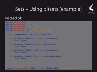 Sets – Using bitsets (example)
Instead of:
define("REMOVE_FILES", 1 << 0);
define("REMOVE_DIRS", 1 << 1);
define("REMOVE_LINKS", 1 << 2);
define("REMOVE_EXEC", 1 << 3);
define("REMOVE_ALL", ~0); // Setting all bits

function remove($path, $options = REMOVE_ALL)
{
    if (~$options & REMOVE_FILES && is_file($path))
        return false;

    if (~$options & REMOVE_DIRS && is_dir($path))
        return false;

    if (~$options & REMOVE_LINKS && is_link($path))
        return false;

    if (~$options & REMOVE_EXEC && is_executable($path))
        return false;

    // ...
}

remove("/tmp/removeMe", REMOVE_FILES | REMOVE_LINKS); // Much better :)
 