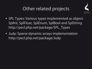 Other related projects
●   SPL Types: Various types implemented as object:
    SplInt, SplFloat, SplEnum, SplBool and SplString
    http://pecl.php.net/package/SPL_Types
●   Judy: Sparse dynamic arrays implementation
    http://pecl.php.net/package/Judy
 