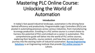 Mastering PLC Online Course:
Unlocking the World of
Automation
Introduction
In today’s fast-paced industrial landscape, automation is the driving force
behind efficiency and productivity. Programmable Logic Controllers (PLCs) are
pivotal in automating processes across various industries, from manufacturing
to energy production. Enrolling in a PLC online course is a smart choice to
harness the potential of PLCs and embark on a career in automation. This
comprehensive guide will delve into the world of PLC online courses,
exploring their benefits, course content, and how they can kickstart your
journey into the exciting realm of industrial automation. Burraq Engineering
Solutions is an Engineering institute that provide PLC online courses in
Lahore.
 
