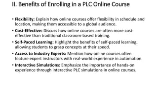 II. Benefits of Enrolling in a PLC Online Course
• Flexibility: Explain how online courses offer flexibility in schedule and
location, making them accessible to a global audience.
• Cost-Effective: Discuss how online courses are often more cost-
effective than traditional classroom-based training.
• Self-Paced Learning: Highlight the benefits of self-paced learning,
allowing students to grasp concepts at their speed.
• Access to Industry Experts: Mention how online courses often
feature expert instructors with real-world experience in automation.
• Interactive Simulations: Emphasize the importance of hands-on
experience through interactive PLC simulations in online courses.
 