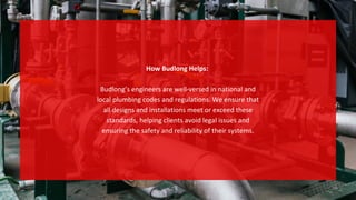 How Budlong Helps:
Budlong’s engineers are well-versed in national and
local plumbing codes and regulations. We ensure that
all designs and installations meet or exceed these
standards, helping clients avoid legal issues and
ensuring the safety and reliability of their systems.
 