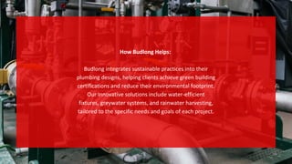 How Budlong Helps:
Budlong integrates sustainable practices into their
plumbing designs, helping clients achieve green building
certifications and reduce their environmental footprint.
Our innovative solutions include water-efficient
fixtures, greywater systems, and rainwater harvesting,
tailored to the specific needs and goals of each project.
 