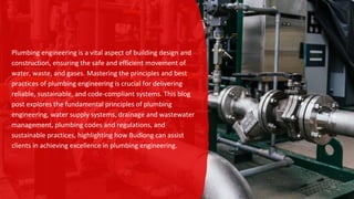 Plumbing engineering is a vital aspect of building design and
construction, ensuring the safe and efficient movement of
water, waste, and gases. Mastering the principles and best
practices of plumbing engineering is crucial for delivering
reliable, sustainable, and code-compliant systems. This blog
post explores the fundamental principles of plumbing
engineering, water supply systems, drainage and wastewater
management, plumbing codes and regulations, and
sustainable practices, highlighting how Budlong can assist
clients in achieving excellence in plumbing engineering.
 
