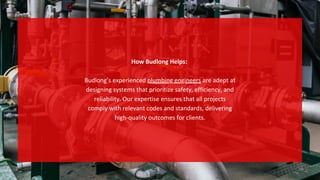 How Budlong Helps:
Budlong’s experienced plumbing engineers are adept at
designing systems that prioritize safety, efficiency, and
reliability. Our expertise ensures that all projects
comply with relevant codes and standards, delivering
high-quality outcomes for clients.
 