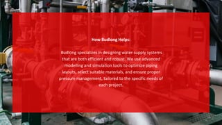 How Budlong Helps:
Budlong specializes in designing water supply systems
that are both efficient and robust. We use advanced
modelling and simulation tools to optimize piping
layouts, select suitable materials, and ensure proper
pressure management, tailored to the specific needs of
each project.
 