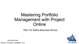 Mastering Portfolio
Management with Project
Online
Jakub Marciniak
Solution Consultant, DeltaBahn, LLC
Part 1/5: Define Business Drivers
 