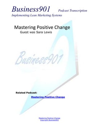 Business901                      Podcast Transcription
Implementing Lean Marketing Systems


 Mastering Positive Change
      Guest was Sara Lewis




  Related Podcast:
             Mastering Positive Change




                     Mastering Positive Change
                      Copyright Business901
 