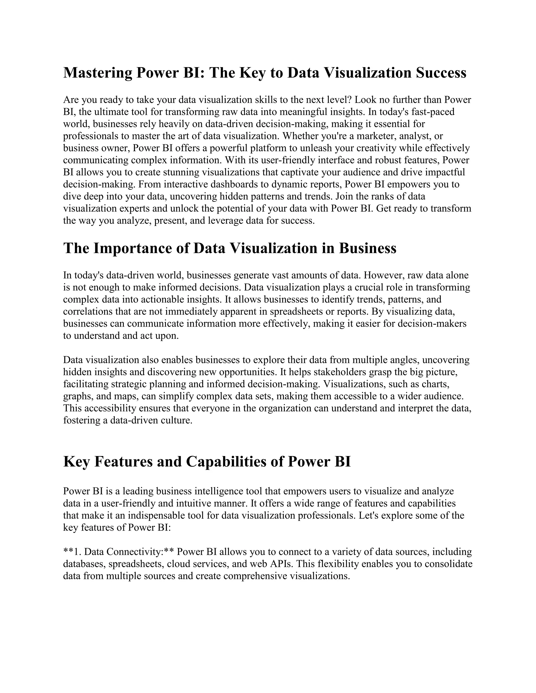 Mastering Power BI: The Key to Data Visualization Success
Are you ready to take your data visualization skills to the next level? Look no further than Power
BI, the ultimate tool for transforming raw data into meaningful insights. In today's fast-paced
world, businesses rely heavily on data-driven decision-making, making it essential for
professionals to master the art of data visualization. Whether you're a marketer, analyst, or
business owner, Power BI offers a powerful platform to unleash your creativity while effectively
communicating complex information. With its user-friendly interface and robust features, Power
BI allows you to create stunning visualizations that captivate your audience and drive impactful
decision-making. From interactive dashboards to dynamic reports, Power BI empowers you to
dive deep into your data, uncovering hidden patterns and trends. Join the ranks of data
visualization experts and unlock the potential of your data with Power BI. Get ready to transform
the way you analyze, present, and leverage data for success.
The Importance of Data Visualization in Business
In today's data-driven world, businesses generate vast amounts of data. However, raw data alone
is not enough to make informed decisions. Data visualization plays a crucial role in transforming
complex data into actionable insights. It allows businesses to identify trends, patterns, and
correlations that are not immediately apparent in spreadsheets or reports. By visualizing data,
businesses can communicate information more effectively, making it easier for decision-makers
to understand and act upon.
Data visualization also enables businesses to explore their data from multiple angles, uncovering
hidden insights and discovering new opportunities. It helps stakeholders grasp the big picture,
facilitating strategic planning and informed decision-making. Visualizations, such as charts,
graphs, and maps, can simplify complex data sets, making them accessible to a wider audience.
This accessibility ensures that everyone in the organization can understand and interpret the data,
fostering a data-driven culture.
Key Features and Capabilities of Power BI
Power BI is a leading business intelligence tool that empowers users to visualize and analyze
data in a user-friendly and intuitive manner. It offers a wide range of features and capabilities
that make it an indispensable tool for data visualization professionals. Let's explore some of the
key features of Power BI:
**1. Data Connectivity:** Power BI allows you to connect to a variety of data sources, including
databases, spreadsheets, cloud services, and web APIs. This flexibility enables you to consolidate
data from multiple sources and create comprehensive visualizations.
 