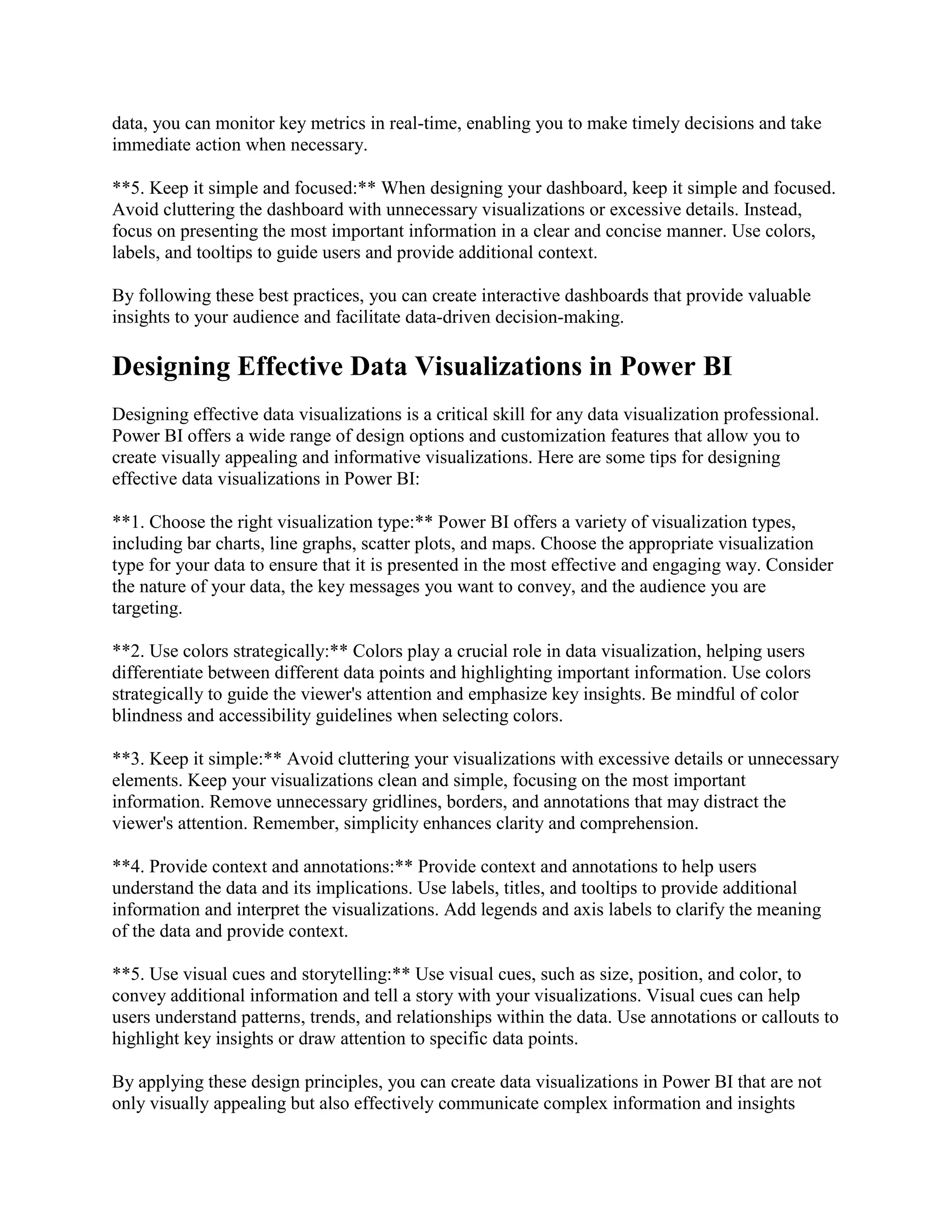 data, you can monitor key metrics in real-time, enabling you to make timely decisions and take
immediate action when necessary.
**5. Keep it simple and focused:** When designing your dashboard, keep it simple and focused.
Avoid cluttering the dashboard with unnecessary visualizations or excessive details. Instead,
focus on presenting the most important information in a clear and concise manner. Use colors,
labels, and tooltips to guide users and provide additional context.
By following these best practices, you can create interactive dashboards that provide valuable
insights to your audience and facilitate data-driven decision-making.
Designing Effective Data Visualizations in Power BI
Designing effective data visualizations is a critical skill for any data visualization professional.
Power BI offers a wide range of design options and customization features that allow you to
create visually appealing and informative visualizations. Here are some tips for designing
effective data visualizations in Power BI:
**1. Choose the right visualization type:** Power BI offers a variety of visualization types,
including bar charts, line graphs, scatter plots, and maps. Choose the appropriate visualization
type for your data to ensure that it is presented in the most effective and engaging way. Consider
the nature of your data, the key messages you want to convey, and the audience you are
targeting.
**2. Use colors strategically:** Colors play a crucial role in data visualization, helping users
differentiate between different data points and highlighting important information. Use colors
strategically to guide the viewer's attention and emphasize key insights. Be mindful of color
blindness and accessibility guidelines when selecting colors.
**3. Keep it simple:** Avoid cluttering your visualizations with excessive details or unnecessary
elements. Keep your visualizations clean and simple, focusing on the most important
information. Remove unnecessary gridlines, borders, and annotations that may distract the
viewer's attention. Remember, simplicity enhances clarity and comprehension.
**4. Provide context and annotations:** Provide context and annotations to help users
understand the data and its implications. Use labels, titles, and tooltips to provide additional
information and interpret the visualizations. Add legends and axis labels to clarify the meaning
of the data and provide context.
**5. Use visual cues and storytelling:** Use visual cues, such as size, position, and color, to
convey additional information and tell a story with your visualizations. Visual cues can help
users understand patterns, trends, and relationships within the data. Use annotations or callouts to
highlight key insights or draw attention to specific data points.
By applying these design principles, you can create data visualizations in Power BI that are not
only visually appealing but also effectively communicate complex information and insights
 