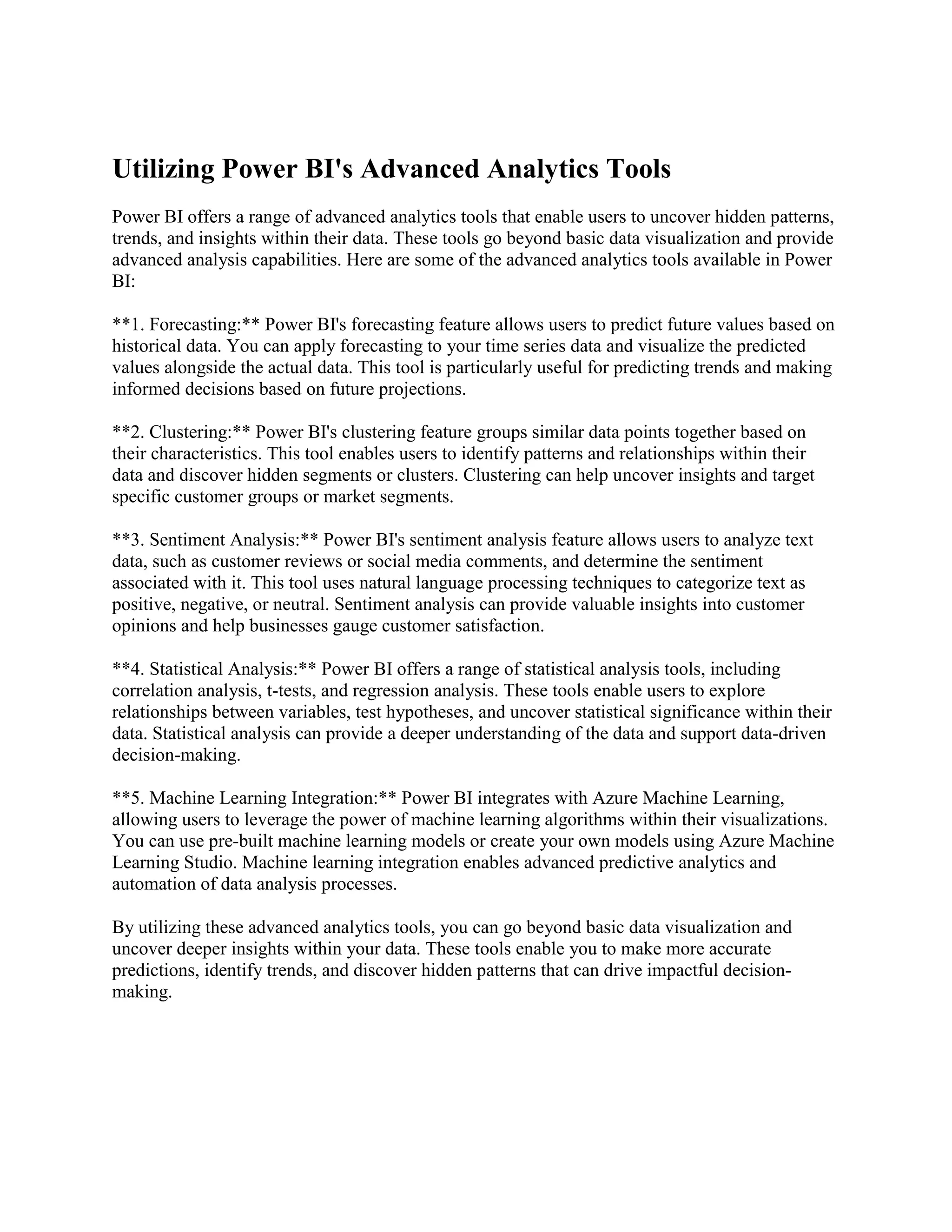 Utilizing Power BI's Advanced Analytics Tools
Power BI offers a range of advanced analytics tools that enable users to uncover hidden patterns,
trends, and insights within their data. These tools go beyond basic data visualization and provide
advanced analysis capabilities. Here are some of the advanced analytics tools available in Power
BI:
**1. Forecasting:** Power BI's forecasting feature allows users to predict future values based on
historical data. You can apply forecasting to your time series data and visualize the predicted
values alongside the actual data. This tool is particularly useful for predicting trends and making
informed decisions based on future projections.
**2. Clustering:** Power BI's clustering feature groups similar data points together based on
their characteristics. This tool enables users to identify patterns and relationships within their
data and discover hidden segments or clusters. Clustering can help uncover insights and target
specific customer groups or market segments.
**3. Sentiment Analysis:** Power BI's sentiment analysis feature allows users to analyze text
data, such as customer reviews or social media comments, and determine the sentiment
associated with it. This tool uses natural language processing techniques to categorize text as
positive, negative, or neutral. Sentiment analysis can provide valuable insights into customer
opinions and help businesses gauge customer satisfaction.
**4. Statistical Analysis:** Power BI offers a range of statistical analysis tools, including
correlation analysis, t-tests, and regression analysis. These tools enable users to explore
relationships between variables, test hypotheses, and uncover statistical significance within their
data. Statistical analysis can provide a deeper understanding of the data and support data-driven
decision-making.
**5. Machine Learning Integration:** Power BI integrates with Azure Machine Learning,
allowing users to leverage the power of machine learning algorithms within their visualizations.
You can use pre-built machine learning models or create your own models using Azure Machine
Learning Studio. Machine learning integration enables advanced predictive analytics and
automation of data analysis processes.
By utilizing these advanced analytics tools, you can go beyond basic data visualization and
uncover deeper insights within your data. These tools enable you to make more accurate
predictions, identify trends, and discover hidden patterns that can drive impactful decision-
making.
 