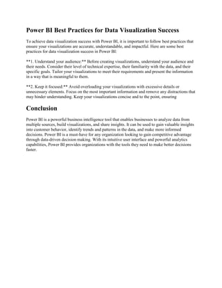 Power BI Best Practices for Data Visualization Success
To achieve data visualization success with Power BI, it is important to follow best practices that
ensure your visualizations are accurate, understandable, and impactful. Here are some best
practices for data visualization success in Power BI:
**1. Understand your audience:** Before creating visualizations, understand your audience and
their needs. Consider their level of technical expertise, their familiarity with the data, and their
specific goals. Tailor your visualizations to meet their requirements and present the information
in a way that is meaningful to them.
**2. Keep it focused:** Avoid overloading your visualizations with excessive details or
unnecessary elements. Focus on the most important information and remove any distractions that
may hinder understanding. Keep your visualizations concise and to the point, ensuring
Conclusion
Power BI is a powerful business intelligence tool that enables businesses to analyze data from
multiple sources, build visualizations, and share insights. It can be used to gain valuable insights
into customer behavior, identify trends and patterns in the data, and make more informed
decisions. Power BI is a must-have for any organization looking to gain competitive advantage
through data-driven decision making. With its intuitive user interface and powerful analytics
capabilities, Power BI provides organizations with the tools they need to make better decisions
faster.
 