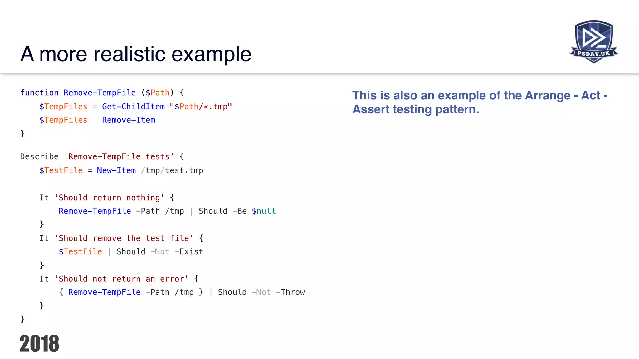 A more realistic example
function Remove-TempFile ($Path) {
$TempFiles = Get-ChildItem "$Path/*.tmp"
$TempFiles | Remove-Item
}
Describe 'Remove-TempFile tests’ {
$TestFile = New-Item /tmp/test.tmp
It 'Should return nothing' {
Remove-TempFile -Path /tmp | Should -Be $null
}
It 'Should remove the test file’ {
$TestFile | Should -Not -Exist
}
It 'Should not return an error' {
{ Remove-TempFile -Path /tmp } | Should -Not -Throw
}
}
This is also an example of the Arrange - Act -
Assert testing pattern.
 