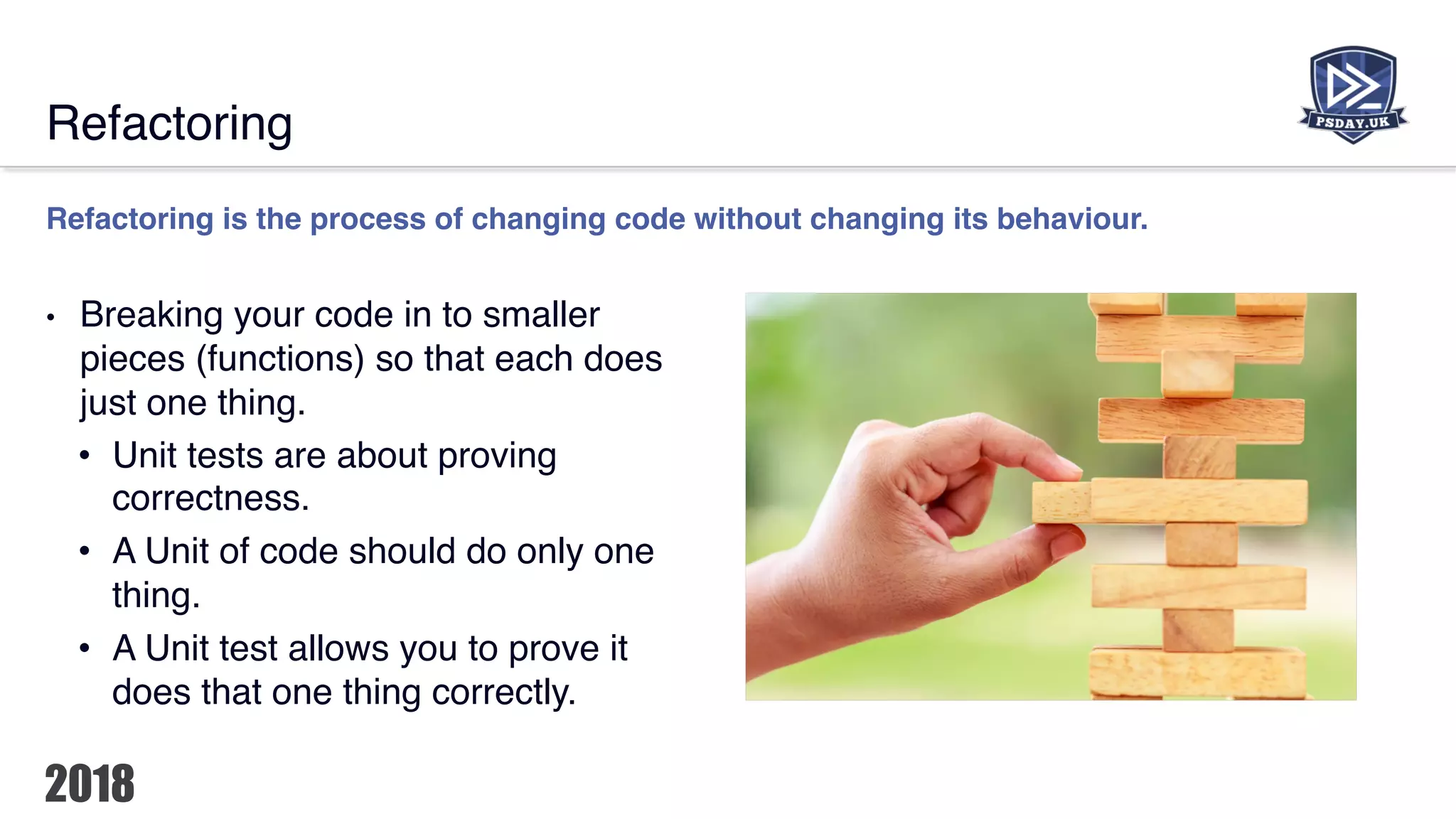 Refactoring
Refactoring is the process of changing code without changing its behaviour.
• Breaking your code in to smaller
pieces (functions) so that each does
just one thing.
• Unit tests are about proving
correctness.
• A Unit of code should do only one
thing.
• A Unit test allows you to prove it
does that one thing correctly.
 