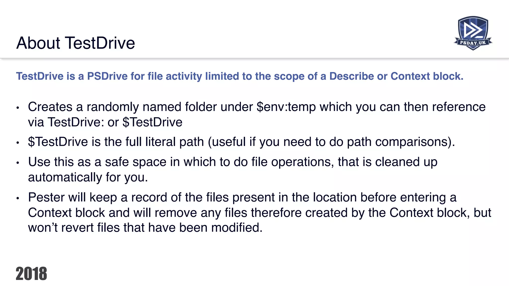 About TestDrive
TestDrive is a PSDrive for file activity limited to the scope of a Describe or Context block.
• Creates a randomly named folder under $env:temp which you can then reference
via TestDrive: or $TestDrive
• $TestDrive is the full literal path (useful if you need to do path comparisons).
• Use this as a safe space in which to do file operations, that is cleaned up
automatically for you.
• Pester will keep a record of the files present in the location before entering a
Context block and will remove any files therefore created by the Context block, but
won’t revert files that have been modified.
 