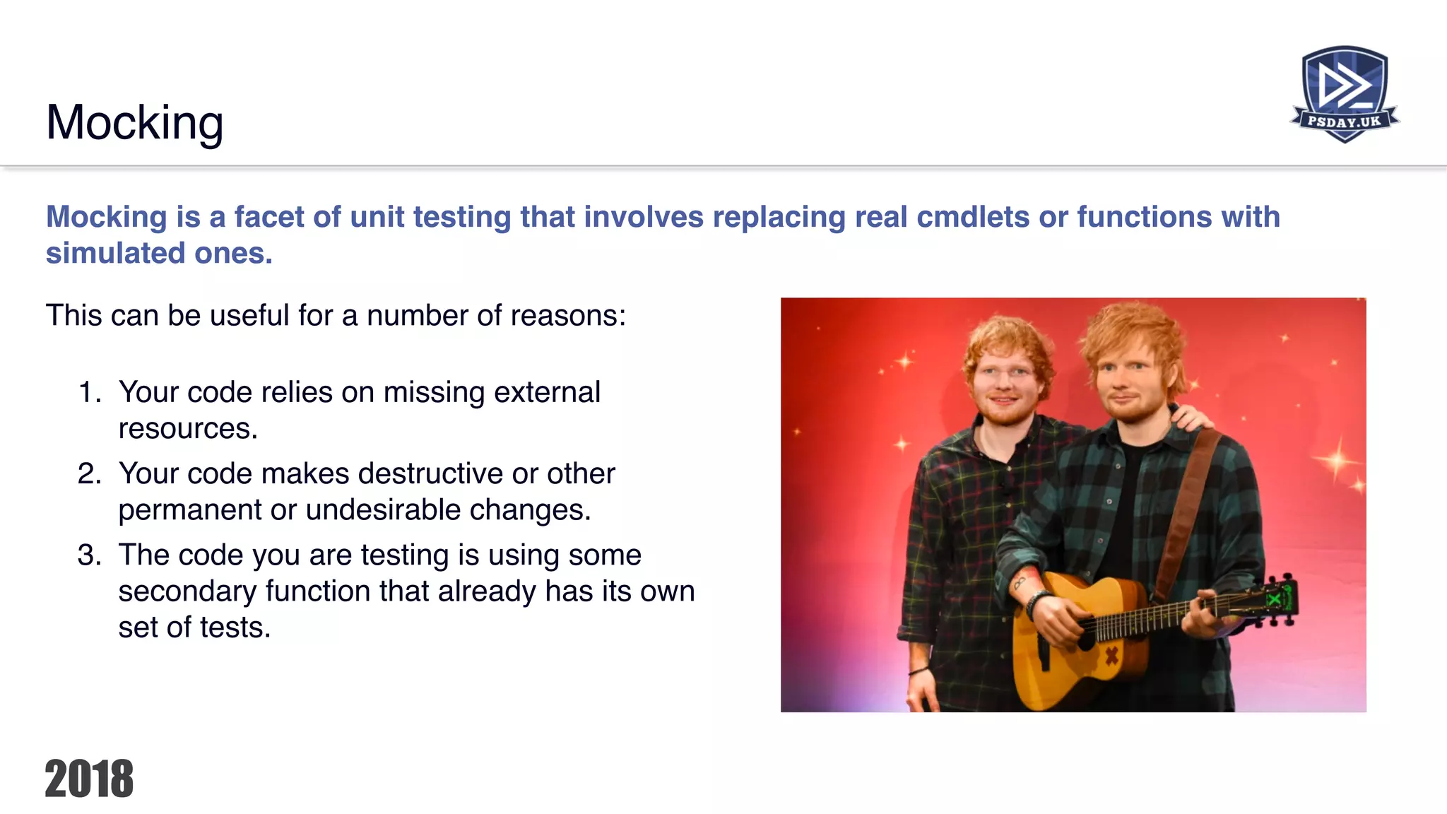 Mocking
Mocking is a facet of unit testing that involves replacing real cmdlets or functions with
simulated ones.
This can be useful for a number of reasons:
1. Your code relies on missing external
resources.
2. Your code makes destructive or other
permanent or undesirable changes.
3. The code you are testing is using some
secondary function that already has its own
set of tests.
 