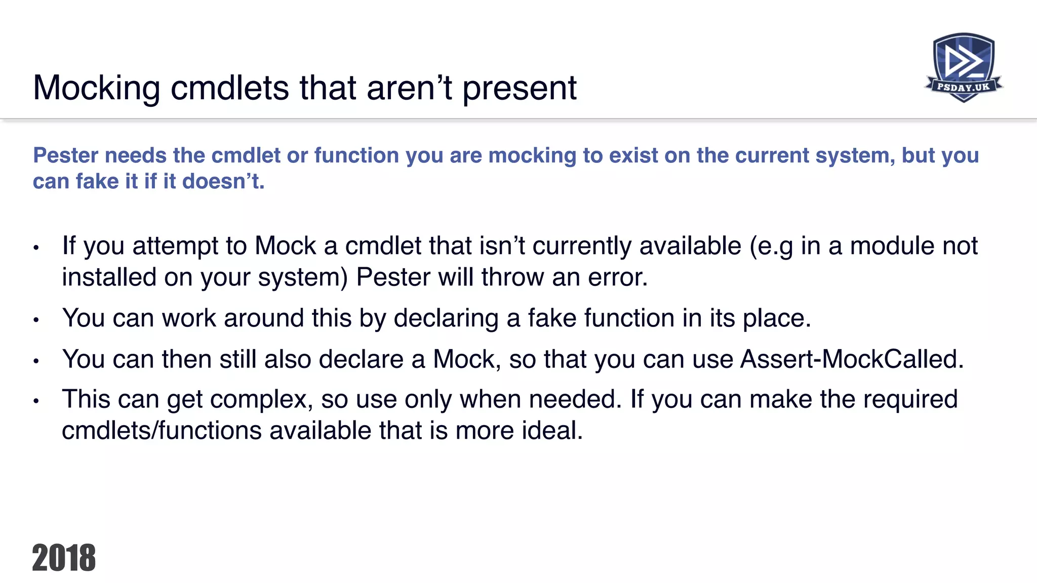Mocking cmdlets that aren’t present
Pester needs the cmdlet or function you are mocking to exist on the current system, but you
can fake it if it doesn’t.
• If you attempt to Mock a cmdlet that isn’t currently available (e.g in a module not
installed on your system) Pester will throw an error.
• You can work around this by declaring a fake function in its place.
• You can then still also declare a Mock, so that you can use Assert-MockCalled.
• This can get complex, so use only when needed. If you can make the required
cmdlets/functions available that is more ideal.
 