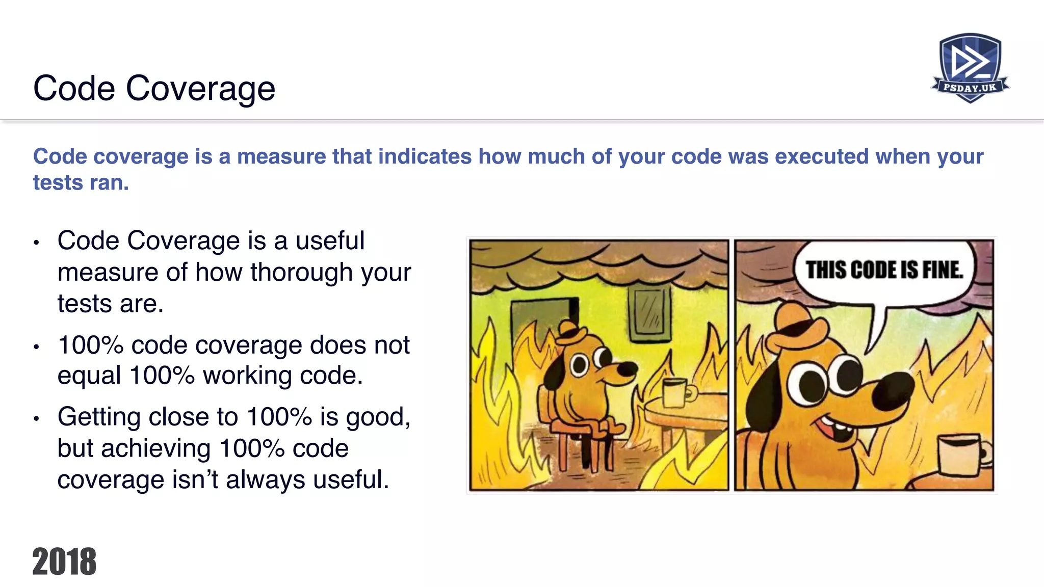 Code Coverage
Code coverage is a measure that indicates how much of your code was executed when your
tests ran.
• Code Coverage is a useful
measure of how thorough your
tests are.
• 100% code coverage does not
equal 100% working code.
• Getting close to 100% is good,
but achieving 100% code
coverage isn’t always useful.
 