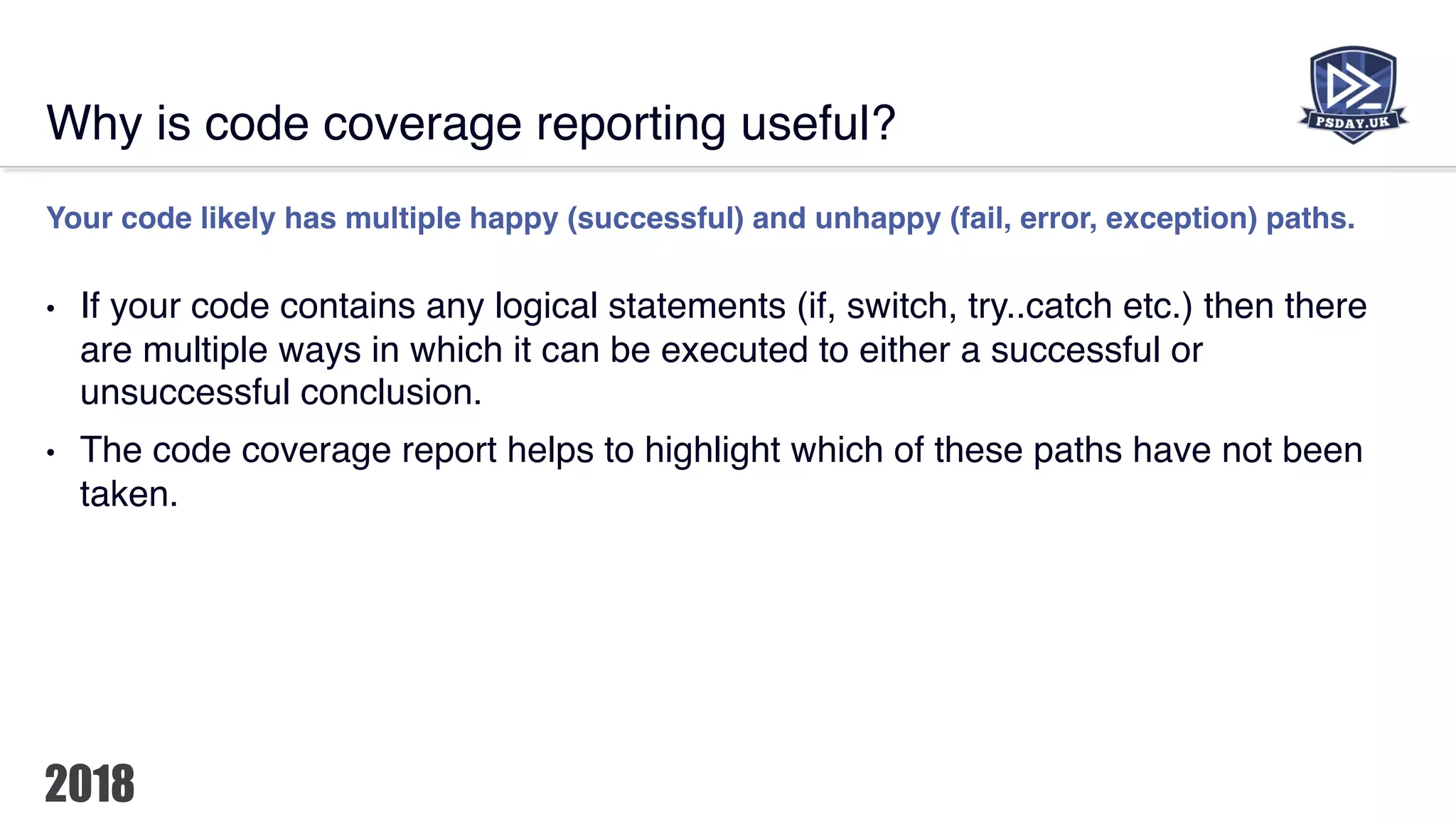 Why is code coverage reporting useful?
Your code likely has multiple happy (successful) and unhappy (fail, error, exception) paths.
• If your code contains any logical statements (if, switch, try..catch etc.) then there
are multiple ways in which it can be executed to either a successful or
unsuccessful conclusion.
• The code coverage report helps to highlight which of these paths have not been
taken.
 