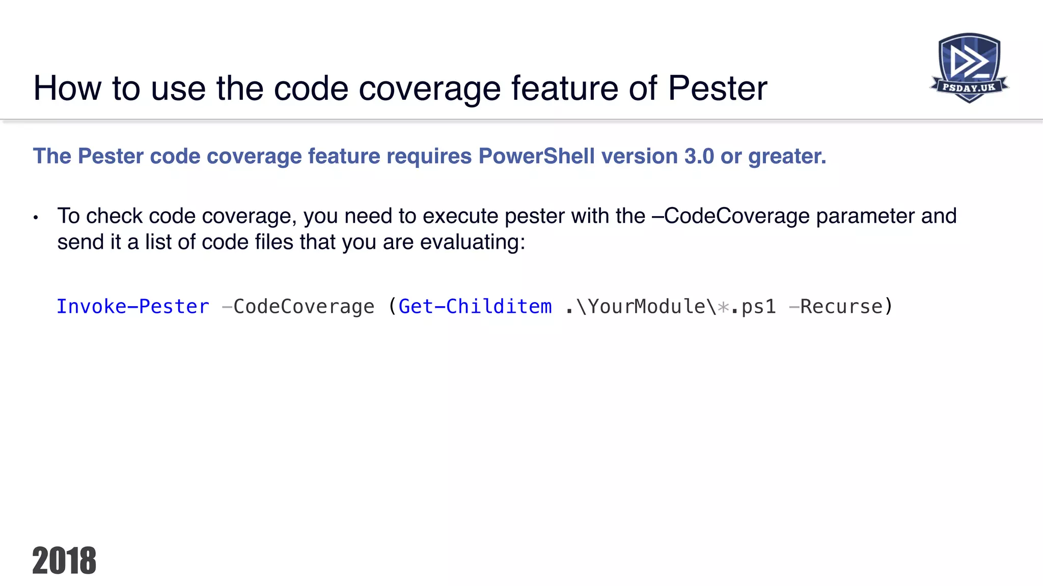 How to use the code coverage feature of Pester
The Pester code coverage feature requires PowerShell version 3.0 or greater.
• To check code coverage, you need to execute pester with the –CodeCoverage parameter and
send it a list of code files that you are evaluating:
Invoke-Pester -CodeCoverage (Get-Childitem .YourModule*.ps1 -Recurse)
 