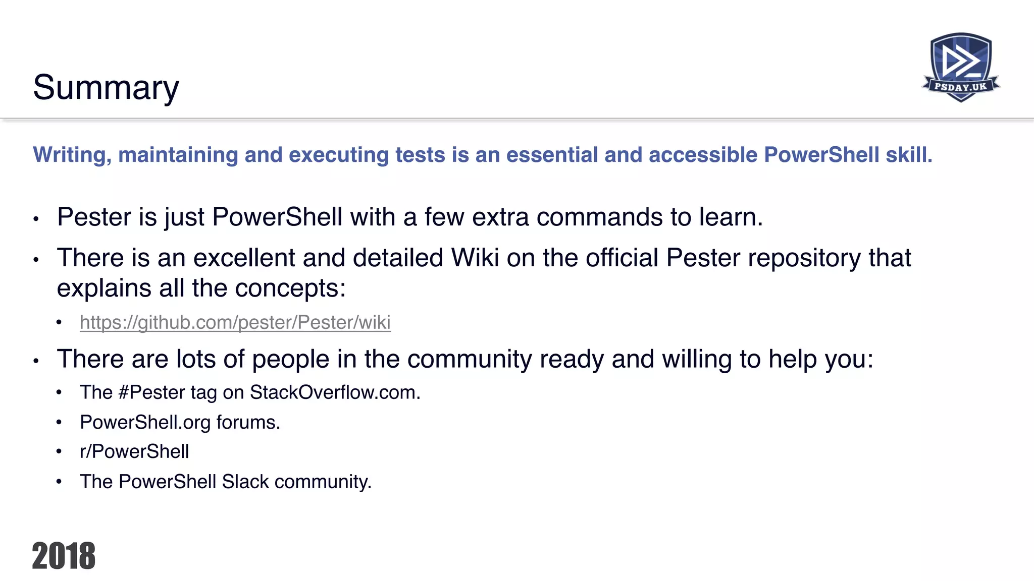Summary
Writing, maintaining and executing tests is an essential and accessible PowerShell skill.
• Pester is just PowerShell with a few extra commands to learn.
• There is an excellent and detailed Wiki on the official Pester repository that
explains all the concepts:
• https://github.com/pester/Pester/wiki
• There are lots of people in the community ready and willing to help you:
• The #Pester tag on StackOverflow.com.
• PowerShell.org forums.
• r/PowerShell
• The PowerShell Slack community.
 