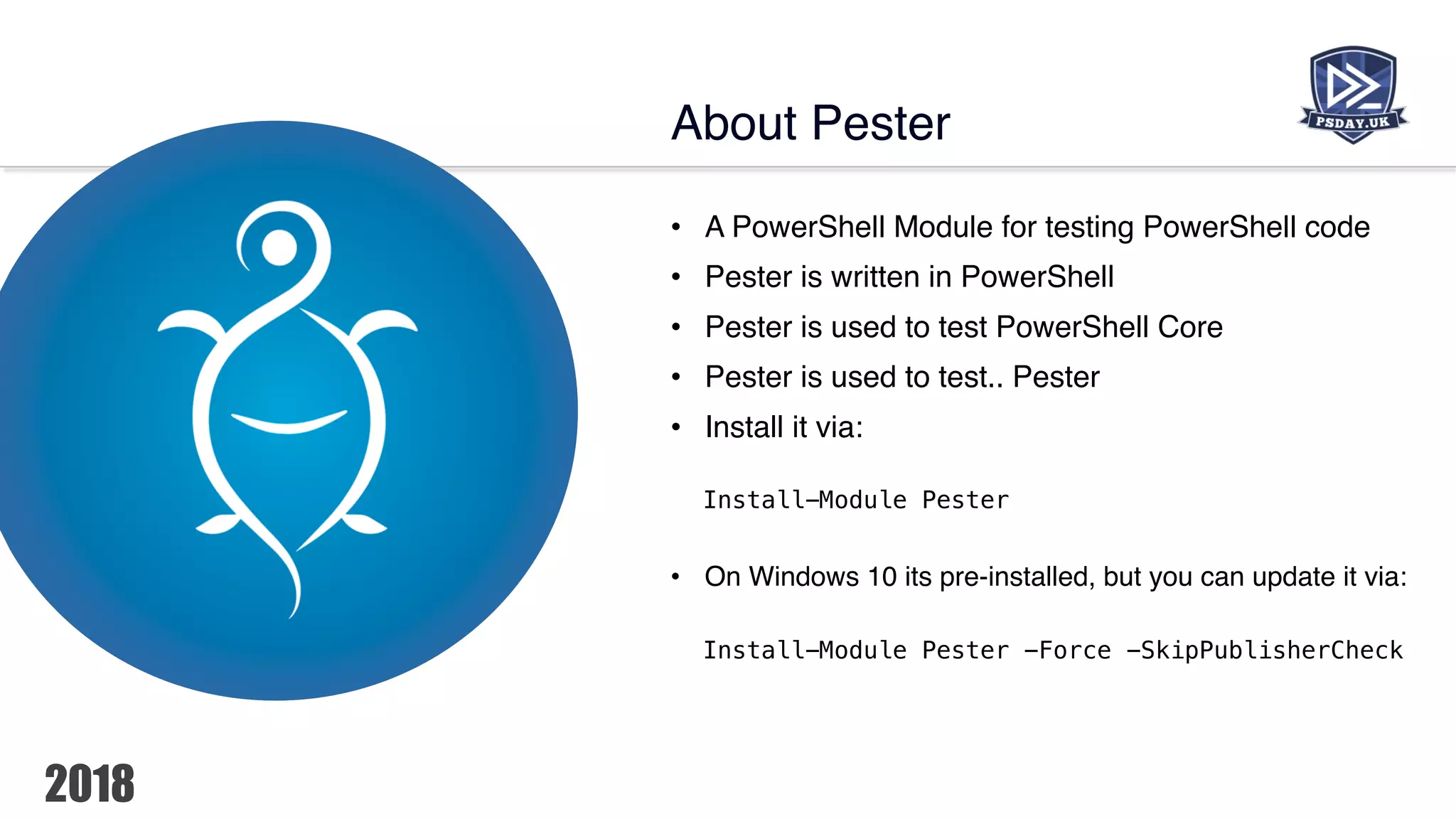 • A PowerShell Module for testing PowerShell code
• Pester is written in PowerShell
• Pester is used to test PowerShell Core
• Pester is used to test.. Pester
• Install it via:
Install-Module Pester
• On Windows 10 its pre-installed, but you can update it via:
Install-Module Pester -Force -SkipPublisherCheck
About Pester
 