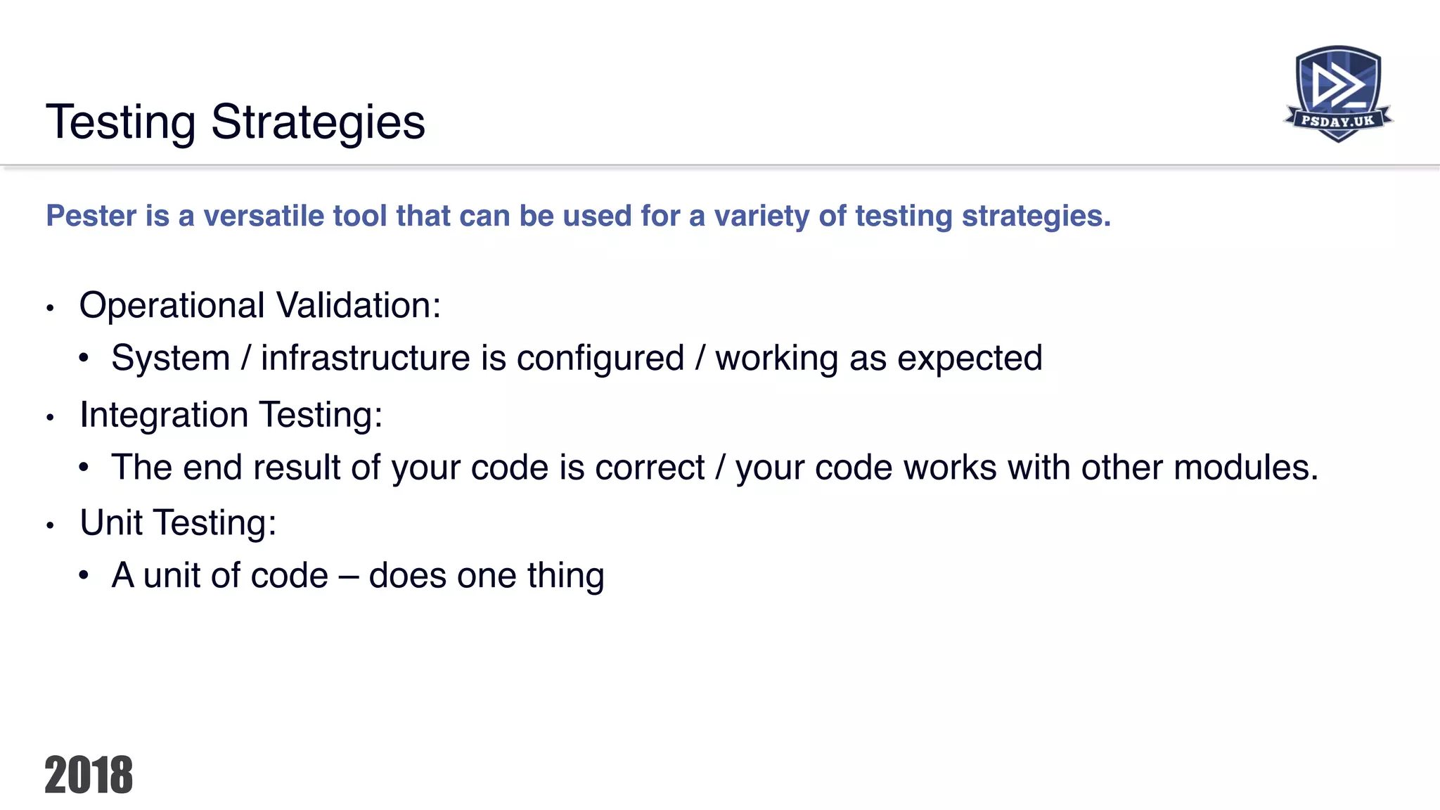 Testing Strategies
Pester is a versatile tool that can be used for a variety of testing strategies.
• Operational Validation:
• System / infrastructure is configured / working as expected
• Integration Testing:
• The end result of your code is correct / your code works with other modules.
• Unit Testing:
• A unit of code – does one thing
 