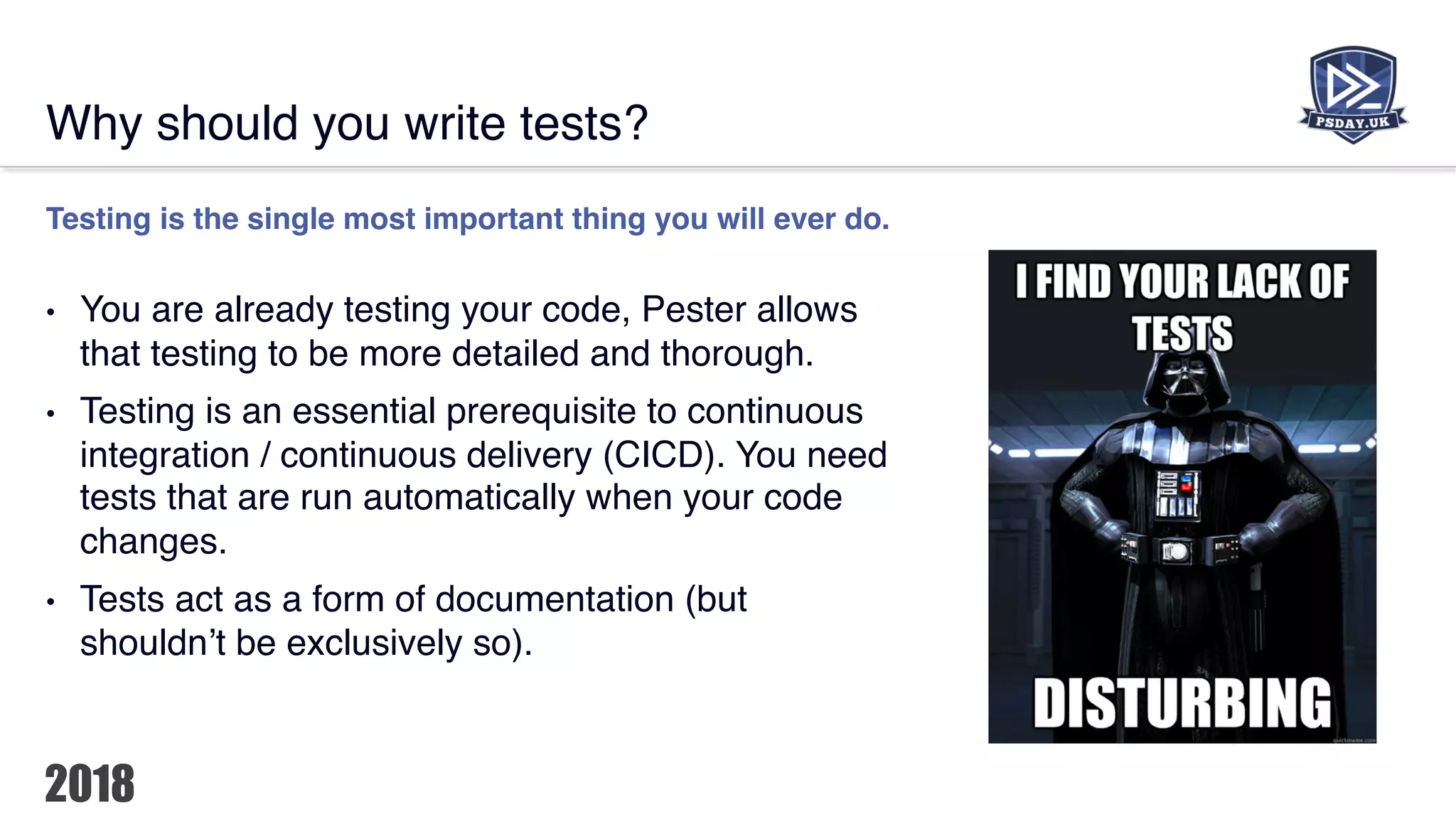 Why should you write tests?
Testing is the single most important thing you will ever do.
• You are already testing your code, Pester allows
that testing to be more detailed and thorough.
• Testing is an essential prerequisite to continuous
integration / continuous delivery (CICD). You need
tests that are run automatically when your code
changes.
• Tests act as a form of documentation (but
shouldn’t be exclusively so).
 