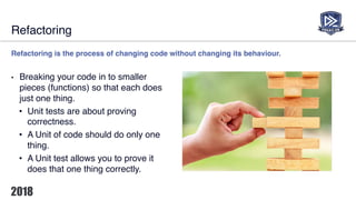 Refactoring
Refactoring is the process of changing code without changing its behaviour.
• Breaking your code in to smaller
pieces (functions) so that each does
just one thing.
• Unit tests are about proving
correctness.
• A Unit of code should do only one
thing.
• A Unit test allows you to prove it
does that one thing correctly.
 