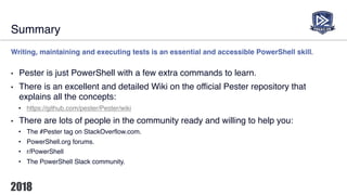 Summary
Writing, maintaining and executing tests is an essential and accessible PowerShell skill.
• Pester is just PowerShell with a few extra commands to learn.
• There is an excellent and detailed Wiki on the official Pester repository that
explains all the concepts:
• https://github.com/pester/Pester/wiki
• There are lots of people in the community ready and willing to help you:
• The #Pester tag on StackOverflow.com.
• PowerShell.org forums.
• r/PowerShell
• The PowerShell Slack community.
 