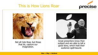 Plan + Play + Perform
This is How Lions Roar
Not all Cats Roar, but those
that do, capture our
imagination.
Great presenters know their
subject and are able to tell a
good story, which hold their
audience spell-bound.
 