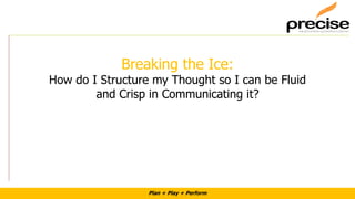 Plan + Play + Perform
Breaking the Ice:
How do I Structure my Thought so I can be Fluid
and Crisp in Communicating it?
 
