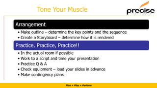 Plan + Play + Perform
Tone Your Muscle
Arrangement
• Make outline – determine the key points and the sequence
• Create a Storyboard – determine how it is rendered
Practice, Practice, Practice!!
• In the actual room if possible
• Work to a script and time your presentation
• Practice Q & A
• Check equipment – load your slides in advance
• Make contingency plans
 