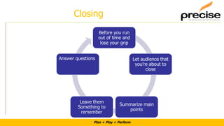 Plan + Play + Perform
Closing
Before you run
out of time and
lose your grip
Let audience that
you’re about to
close
Summarize main
points
Leave them
Something to
remember
Answer questions
 