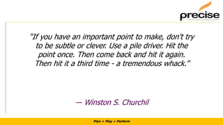 Plan + Play + Perform
“If you have an important point to make, don't try
to be subtle or clever. Use a pile driver. Hit the
point once. Then come back and hit it again.
Then hit it a third time - a tremendous whack.”
― Winston S. Churchil
 