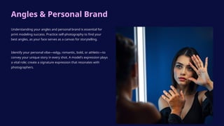 Angles & Personal Brand
Understanding your angles and personal brand is essential for
print modeling success. Practice self-photography to find your
best angles, as your face serves as a canvas for storytelling.
Identify your personal vibe—edgy, romantic, bold, or athletic—to
convey your unique story in every shot. A model's expression plays
a vital role; create a signature expression that resonates with
photographers.
 