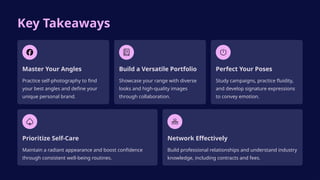 Key Takeaways
Master Your Angles
Practice self-photography to find
your best angles and define your
unique personal brand.
Build a Versatile Portfolio
Showcase your range with diverse
looks and high-quality images
through collaboration.
Perfect Your Poses
Study campaigns, practice fluidity,
and develop signature expressions
to convey emotion.
Prioritize Self-Care
Maintain a radiant appearance and boost confidence
through consistent well-being routines.
Network Effectively
Build professional relationships and understand industry
knowledge, including contracts and fees.
 