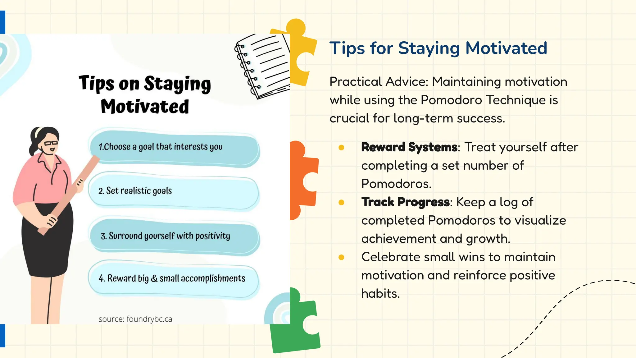 Tips for Staying Motivated
Practical Advice: Maintaining motivation
while using the Pomodoro Technique is
crucial for long-term success.
● Reward Systems: Treat yourself after
completing a set number of
Pomodoros.
● Track Progress: Keep a log of
completed Pomodoros to visualize
achievement and growth.
● Celebrate small wins to maintain
motivation and reinforce positive
habits.
 